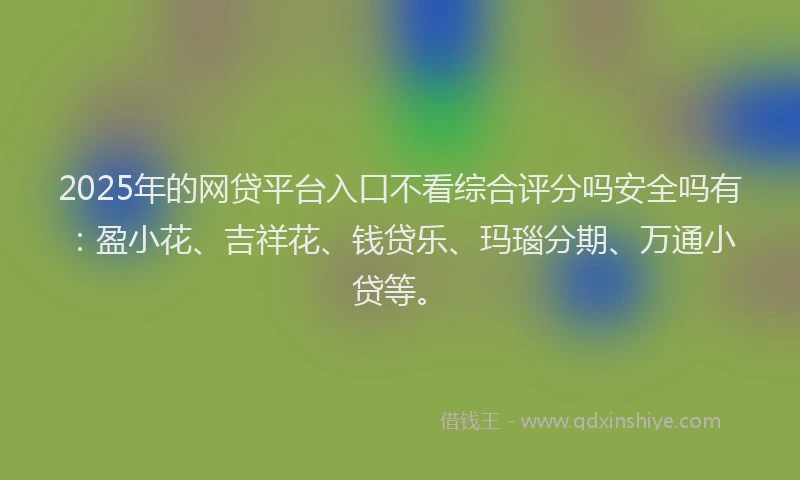 2025年的网贷平台入口不看综合评分吗安全吗有：盈小花、吉祥花、钱贷乐、玛瑙分期、万通小贷等。