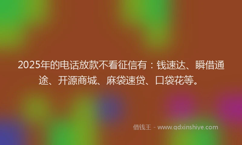 2025年的电话放款不看征信有：钱速达、瞬借通途、开源商城、麻袋速贷、口袋花等。