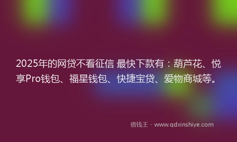 2025年的网贷不看征信 最快下款有：葫芦花、悦享Pro钱包、福星钱包、快捷宝贷、爱物商城等。