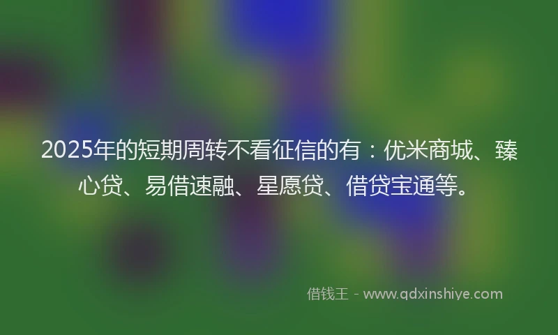 2025年的短期周转不看征信的有：优米商城、臻心贷、易借速融、星愿贷、借贷宝通等。
