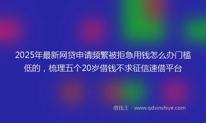 2025年最新网贷申请频繁被拒急用钱怎么办门槛低的，梳理五个20岁借钱不求征信速借平台