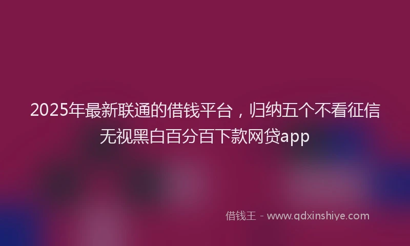 2025年最新联通的借钱平台，归纳五个不看征信无视黑白百分百下款网贷app