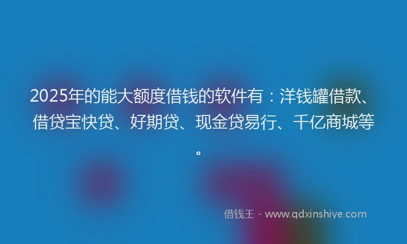 2025年的能大额度借钱的软件有：洋钱罐借款、借贷宝快贷、好期贷、现金贷易行、千亿商城等。