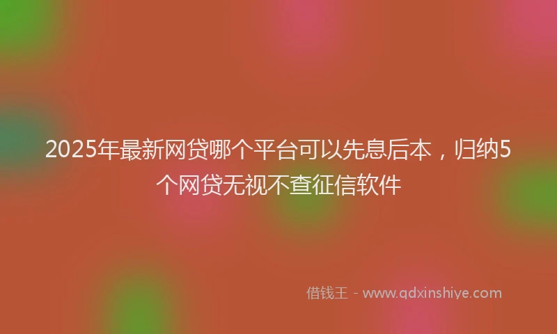 2025年最新网贷哪个平台可以先息后本，归纳5个网贷无视不查征信软件
