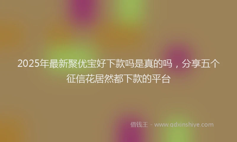 2025年最新聚优宝好下款吗是真的吗，分享五个征信花居然都下款的平台