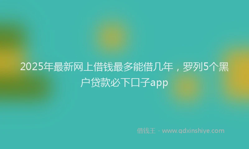 2025年最新网上借钱最多能借几年，罗列5个黑户贷款必下口子app