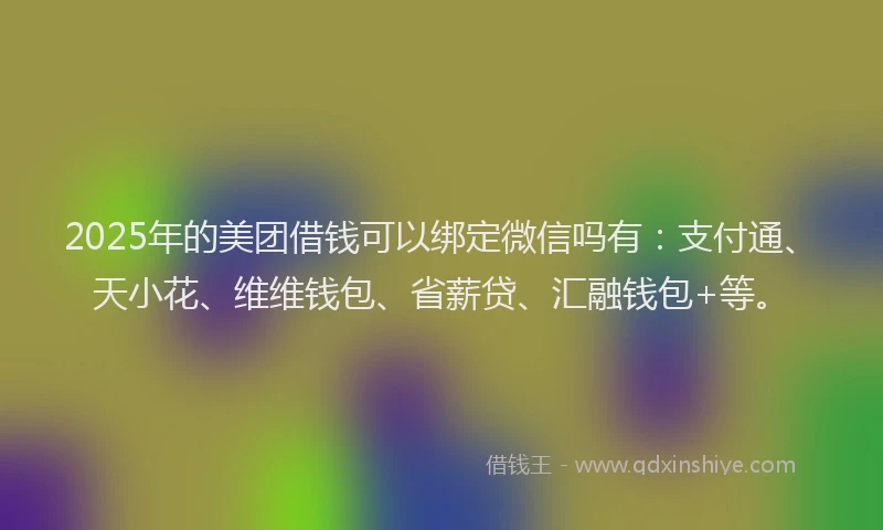 2025年的美团借钱可以绑定微信吗有：支付通、天小花、维维钱包、省薪贷、汇融钱包+等。