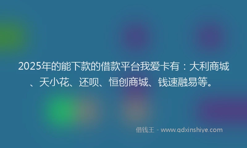 2025年的能下款的借款平台我爱卡有：大利商城、天小花、还呗、恒创商城、钱速融易等。