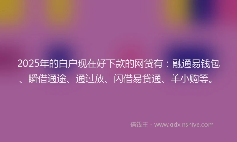 2025年的白户现在好下款的网贷有：融通易钱包、瞬借通途、通过放、闪借易贷通、羊小购等。