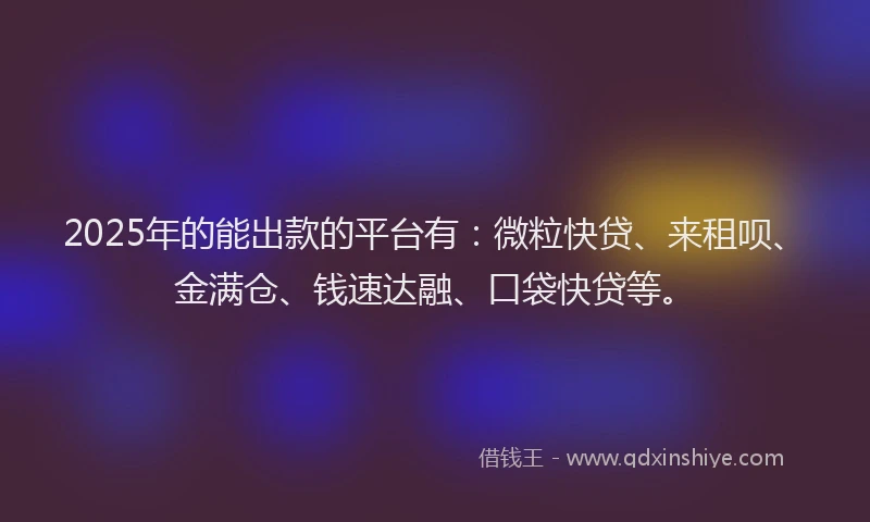 2025年的能出款的平台有：微粒快贷、来租呗、金满仓、钱速达融、口袋快贷等。