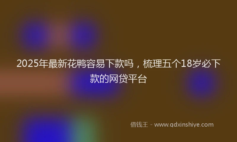 2025年最新花鸭容易下款吗，梳理五个18岁必下款的网贷平台