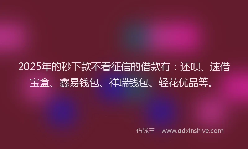 2025年的秒下款不看征信的借款有：还呗、速借宝盒、鑫易钱包、祥瑞钱包、轻花优品等。