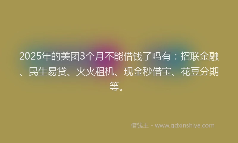 2025年的美团3个月不能借钱了吗有：招联金融、民生易贷、火火租机、现金秒借宝、花豆分期等。