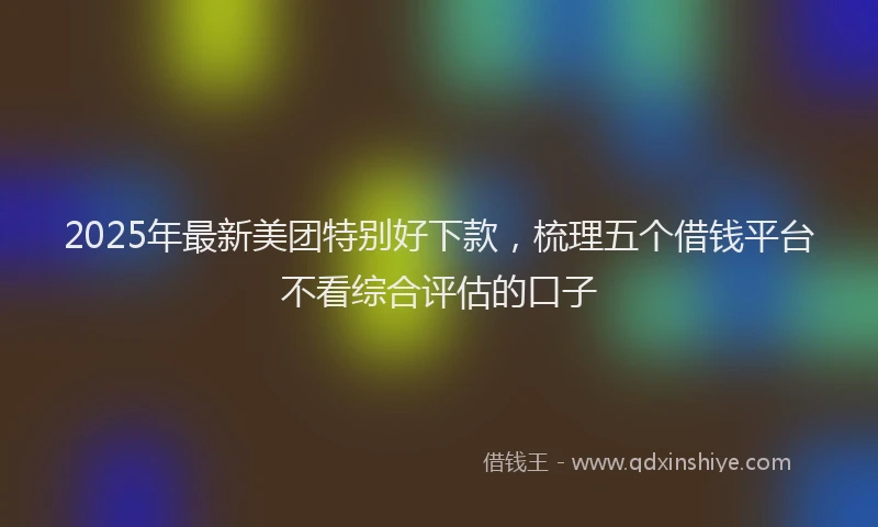 2025年最新美团特别好下款，梳理五个借钱平台不看综合评估的口子