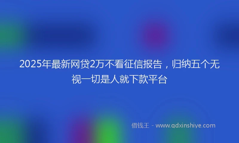 2025年最新网贷2万不看征信报告，归纳五个无视一切是人就下款平台