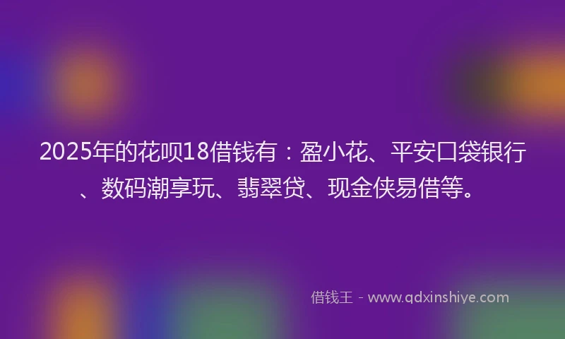 2025年的花呗18借钱有：盈小花、平安口袋银行、数码潮享玩、翡翠贷、现金侠易借等。