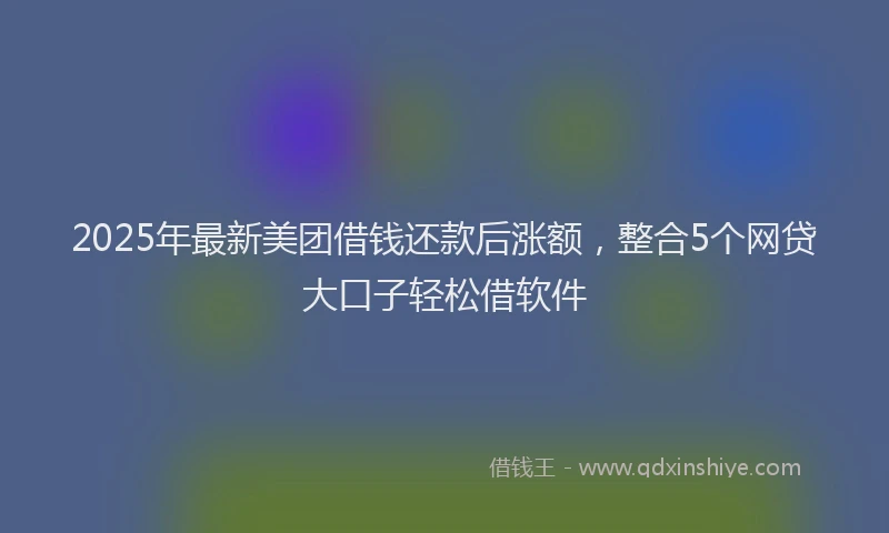 2025年最新美团借钱还款后涨额，整合5个网贷大口子轻松借软件