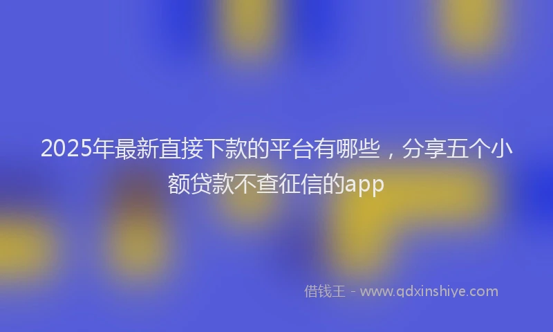 2025年最新直接下款的平台有哪些，分享五个小额贷款不查征信的app