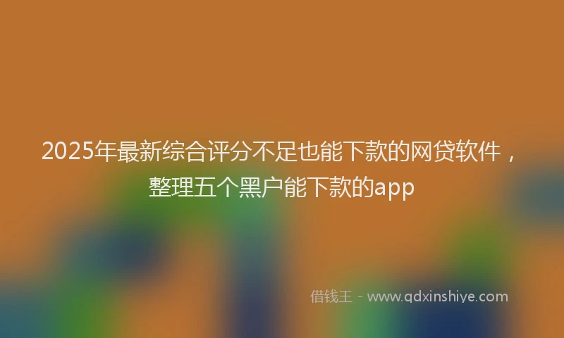 2025年最新综合评分不足也能下款的网贷软件，整理五个黑户能下款的app