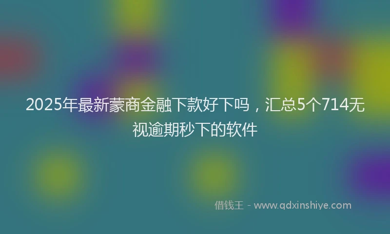 2025年最新蒙商金融下款好下吗，汇总5个714无视逾期秒下的软件
