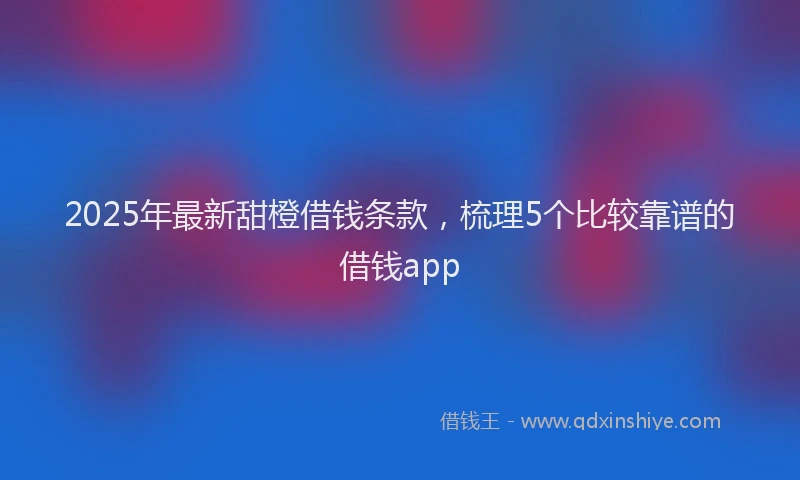 2025年最新甜橙借钱条款，梳理5个比较靠谱的借钱app