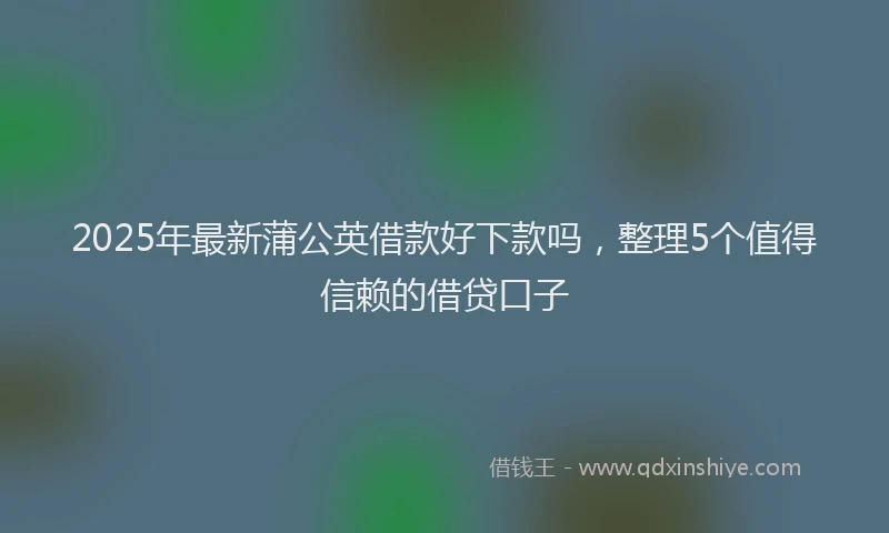 2025年最新蒲公英借款好下款吗，整理5个值得信赖的借贷口子
