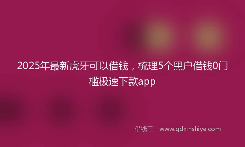 2025年最新虎牙可以借钱，梳理5个黑户借钱0门槛极速下款app