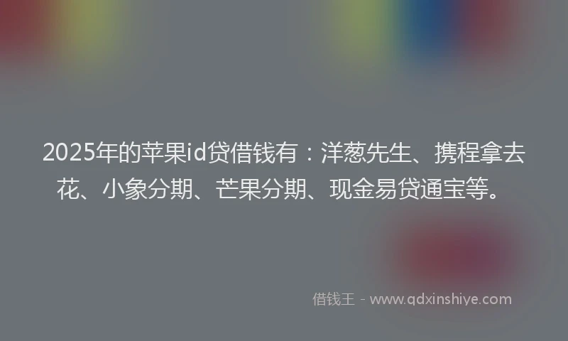 2025年的苹果id贷借钱有：洋葱先生、携程拿去花、小象分期、芒果分期、现金易贷通宝等。