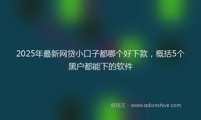2025年最新网贷小口子都哪个好下款，概括5个黑户都能下的软件