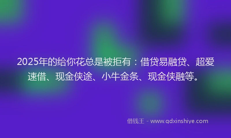 2025年的给你花总是被拒有：借贷易融贷、超爱速借、现金侠途、小牛金条、现金侠融等。