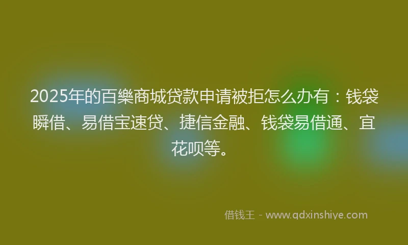 2025年的百樂商城贷款申请被拒怎么办有：钱袋瞬借、易借宝速贷、捷信金融、钱袋易借通、宜花呗等。