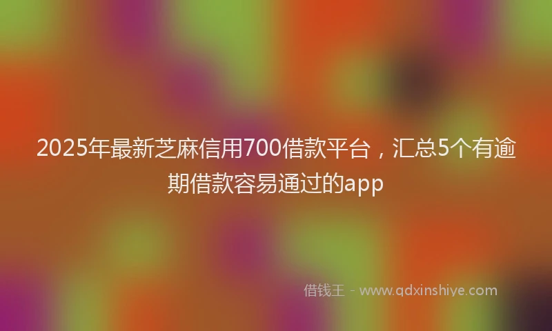 2025年最新芝麻信用700借款平台，汇总5个有逾期借款容易通过的app