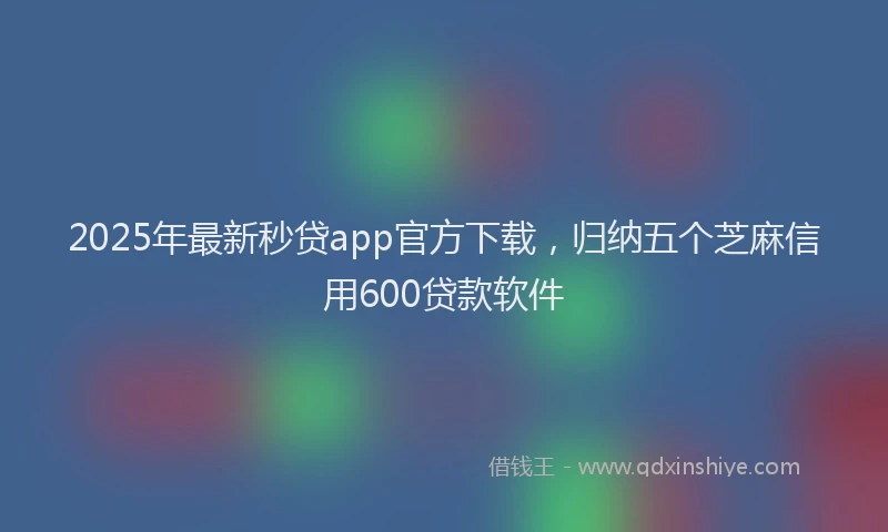 2025年最新秒贷app官方下载，归纳五个芝麻信用600贷款软件