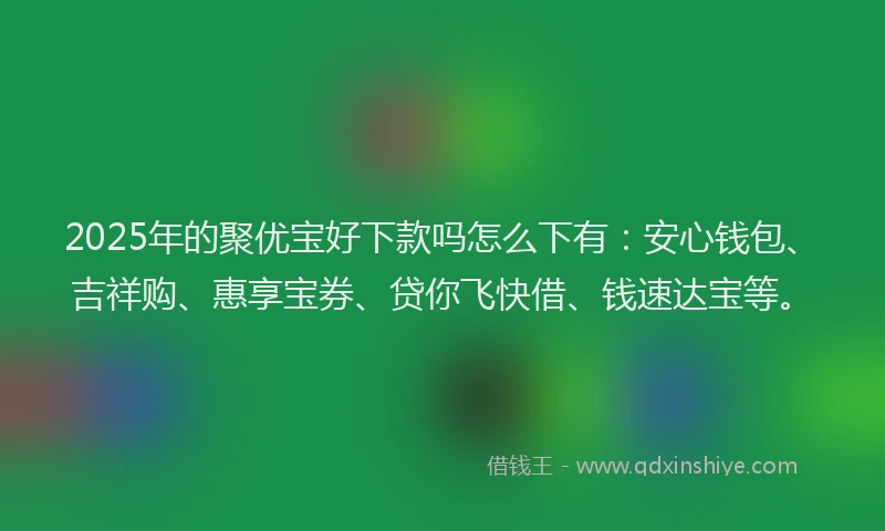 2025年的聚优宝好下款吗怎么下有：安心钱包、吉祥购、惠享宝券、贷你飞快借、钱速达宝等。