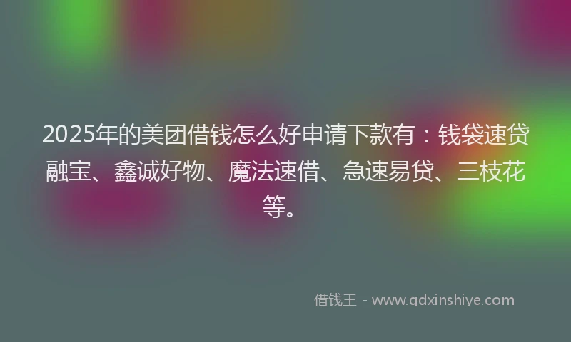 2025年的美团借钱怎么好申请下款有：钱袋速贷融宝、鑫诚好物、魔法速借、急速易贷、三枝花等。