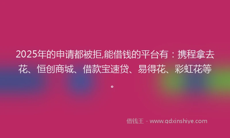 2025年的申请都被拒,能借钱的平台有：携程拿去花、恒创商城、借款宝速贷、易得花、彩虹花等。