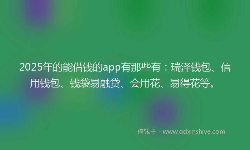 2025年的能借钱的app有那些有：瑞泽钱包、信用钱包、钱袋易融贷、会用花、易得花等。