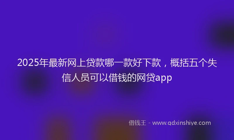 2025年最新网上贷款哪一款好下款，概括五个失信人员可以借钱的网贷app