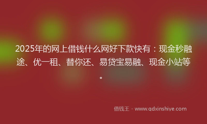 2025年的网上借钱什么网好下款快有：现金秒融途、优一租、替你还、易贷宝易融、现金小站等。