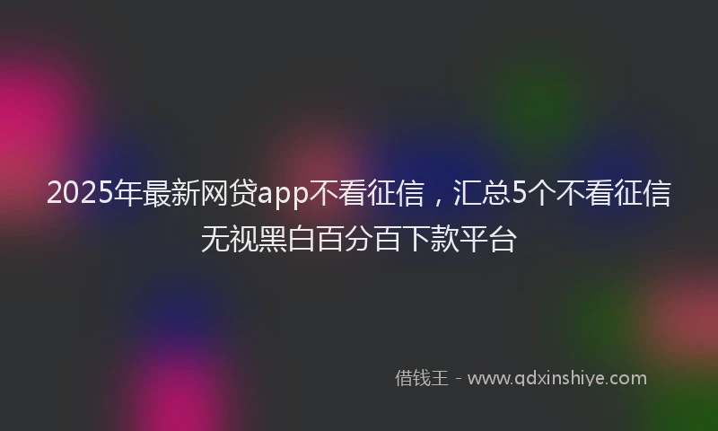 2025年最新网贷app不看征信，汇总5个不看征信无视黑白百分百下款平台