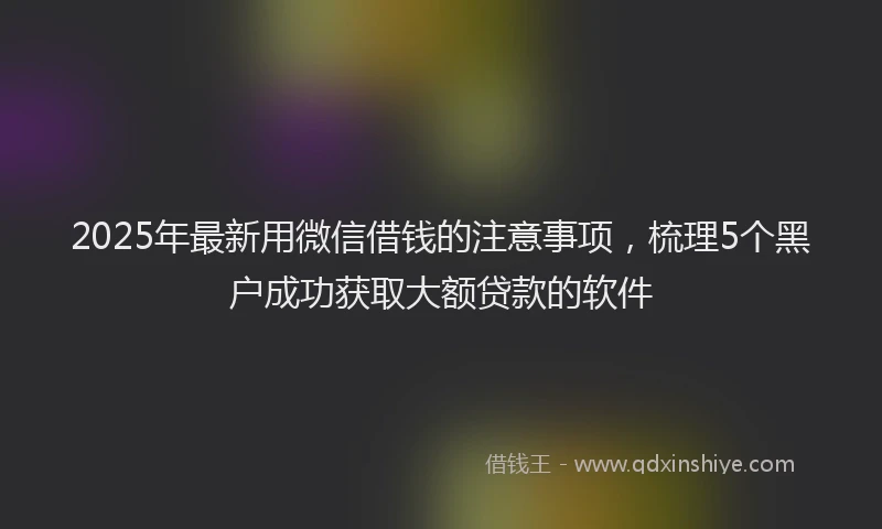 2025年最新用微信借钱的注意事项，梳理5个黑户成功获取大额贷款的软件