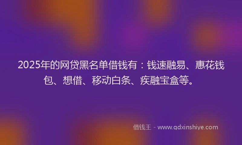2025年的网贷黑名单借钱有：钱速融易、惠花钱包、想借、移动白条、疾融宝盒等。