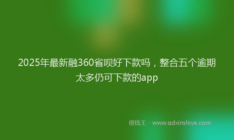 2025年最新融360省呗好下款吗，整合五个逾期太多仍可下款的app