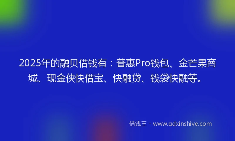 2025年的融贝借钱有：普惠Pro钱包、金芒果商城、现金侠快借宝、快融贷、钱袋快融等。