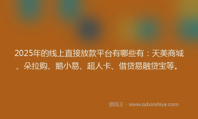 2025年的线上直接放款平台有哪些有：天美商城、朵拉购、鹅小易、超人卡、借贷易融贷宝等。