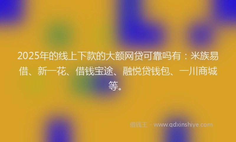 2025年的线上下款的大额网贷可靠吗有：米族易借、新一花、借钱宝途、融悦贷钱包、一川商城等。