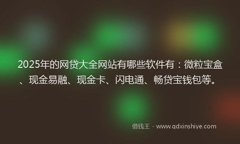 2025年的网贷大全网站有哪些软件有：微粒宝盒、现金易融、现金卡、闪电通、畅贷宝钱包等。