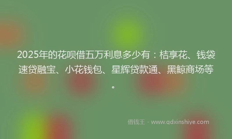 2025年的花呗借五万利息多少有：桔享花、钱袋速贷融宝、小花钱包、星辉贷款通、黑鲸商场等。