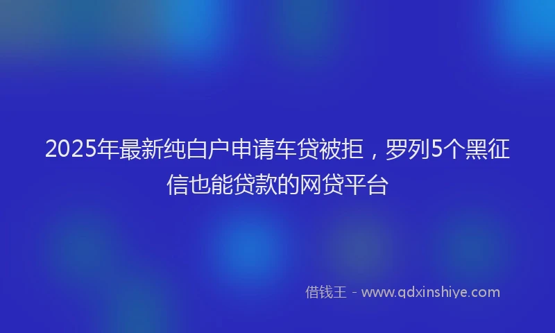 2025年最新纯白户申请车贷被拒，罗列5个黑征信也能贷款的网贷平台