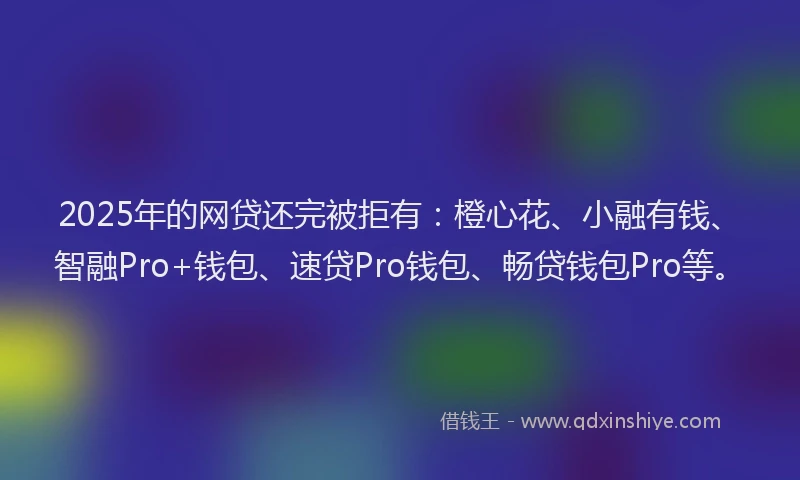2025年的网贷还完被拒有：橙心花、小融有钱、智融Pro+钱包、速贷Pro钱包、畅贷钱包Pro等。